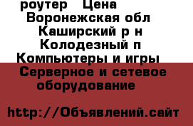 роутер › Цена ­ 1 000 - Воронежская обл., Каширский р-н, Колодезный п. Компьютеры и игры » Серверное и сетевое оборудование   